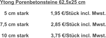 Ytong Porenbetonsteine 62,5x25 cm     5 cm stark	           1,95 €/Stück incl. Mwst.  7,5 cm stark                2,85 €/Stück incl. Mwst.   10 cm stark                3,75 €/Stück incl. Mwst.